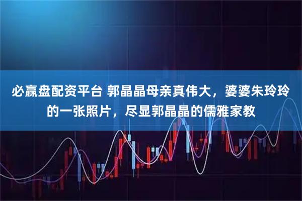 必赢盘配资平台 郭晶晶母亲真伟大，婆婆朱玲玲的一张照片，尽显郭晶晶的儒雅家教