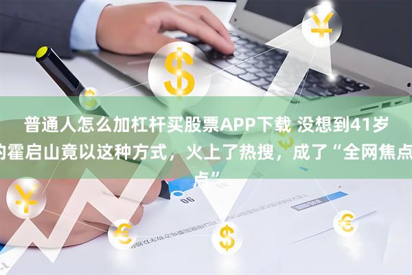 普通人怎么加杠杆买股票APP下载 没想到41岁的霍启山竟以这种方式，火上了热搜，成了“全网焦点”