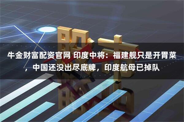 牛金财富配资官网 印度中将：福建舰只是开胃菜，中国还没出尽底牌，印度航母已掉队