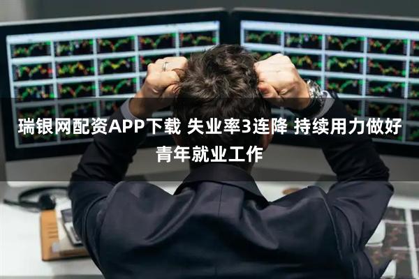 瑞银网配资APP下载 失业率3连降 持续用力做好青年就业工作