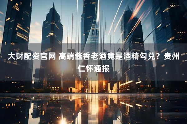 大财配资官网 高端酱香老酒竟是酒精勾兑？贵州仁怀通报
