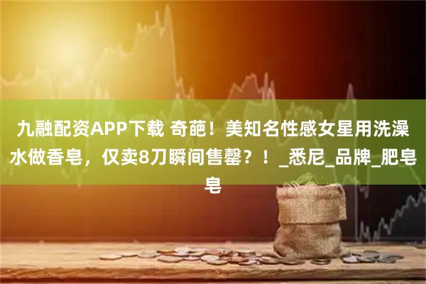 九融配资APP下载 奇葩！美知名性感女星用洗澡水做香皂，仅卖8刀瞬间售罄？！_悉尼_品牌_肥皂