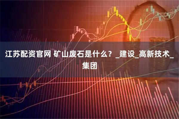 江苏配资官网 矿山废石是什么？_建设_高新技术_集团