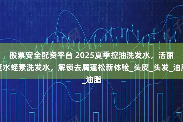 股票安全配资平台 2025夏季控油洗发水，活丽度水蛭素洗发水，解锁去屑蓬松新体验_头皮_头发_油脂