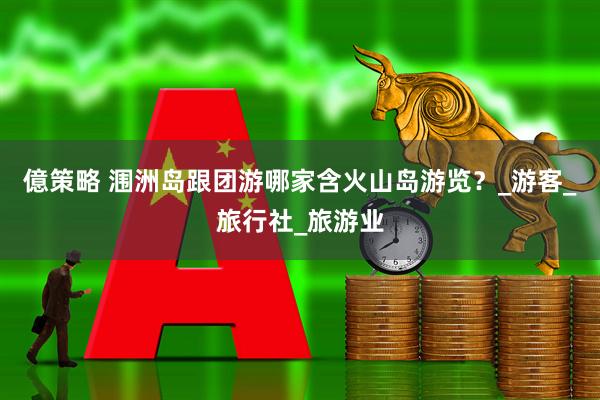 億策略 涠洲岛跟团游哪家含火山岛游览？_游客_旅行社_旅游业