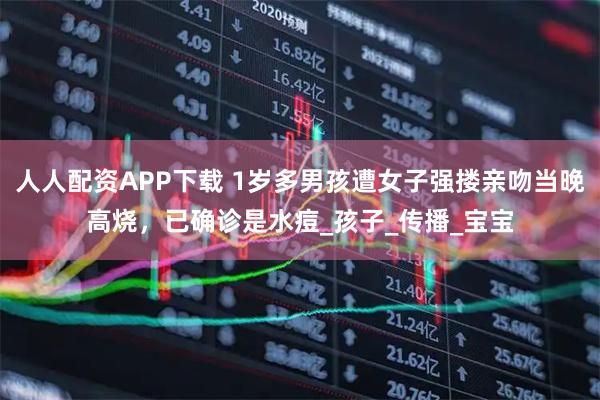 人人配资APP下载 1岁多男孩遭女子强搂亲吻当晚高烧，已确诊是水痘_孩子_传播_宝宝