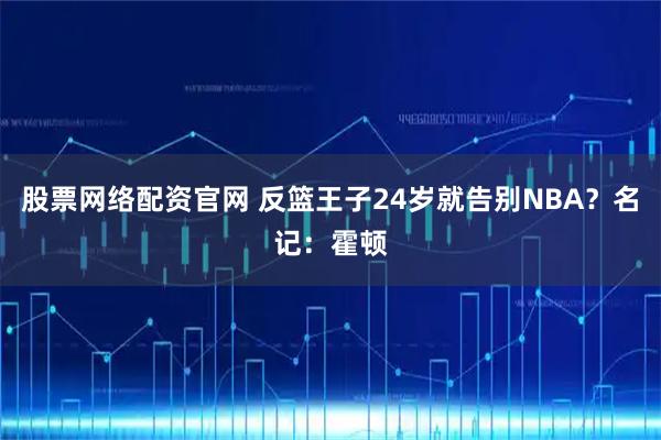 股票网络配资官网 反篮王子24岁就告别NBA？名记：霍顿