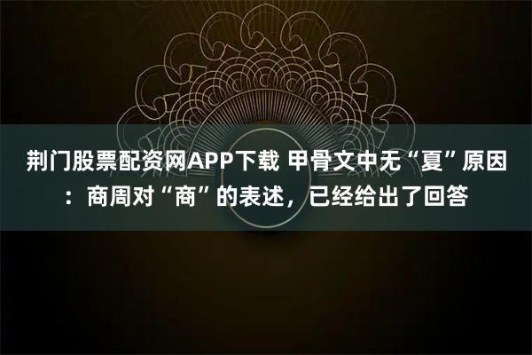 荆门股票配资网APP下载 甲骨文中无“夏”原因：商周对“商”的表述，已经给出了回答