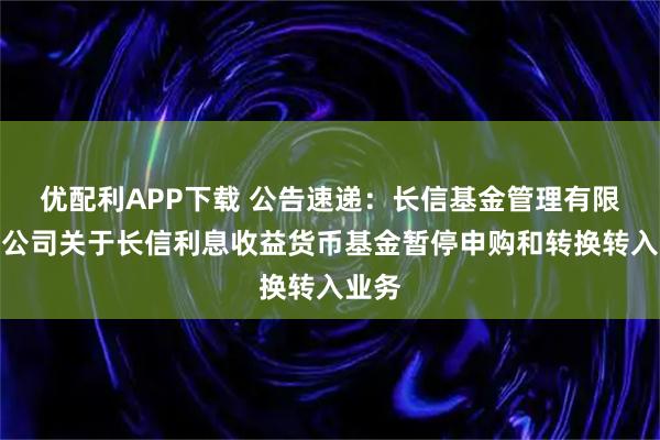 优配利APP下载 公告速递：长信基金管理有限责任公司关于长信利息收益货币基金暂停申购和转换转入业务