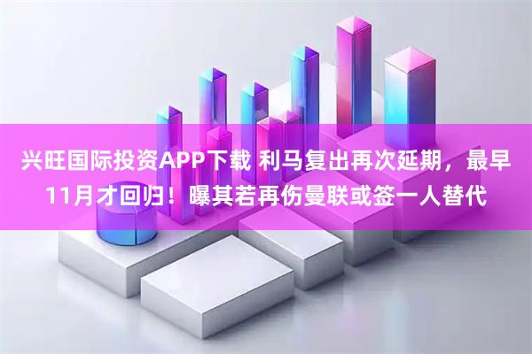 兴旺国际投资APP下载 利马复出再次延期，最早11月才回归！曝其若再伤曼联或签一人替代