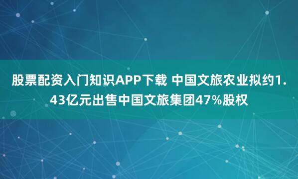股票配资入门知识APP下载 中国文旅农业拟约1.43亿元出售中国文旅集团47%股权