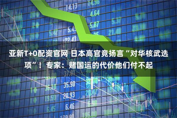 亚新T+0配资官网 日本高官竟扬言“对华核武选项”！专家：赌国运的代价他们付不起