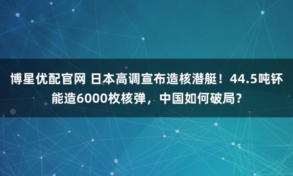 博星优配官网 日本高调宣布造核潜艇！44.5吨钚能造6000枚核弹，中国如何破局？