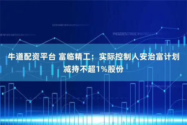 牛道配资平台 富临精工：实际控制人安治富计划减持不超1%股份