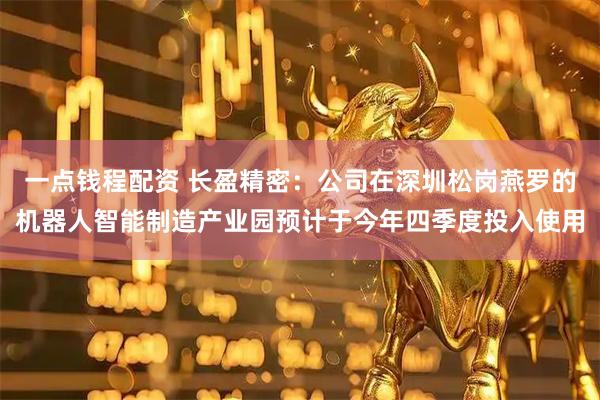 一点钱程配资 长盈精密：公司在深圳松岗燕罗的机器人智能制造产业园预计于今年四季度投入使用