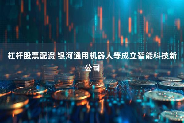 杠杆股票配资 银河通用机器人等成立智能科技新公司