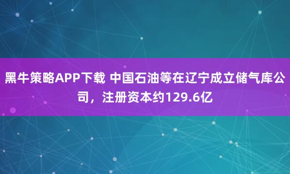 黑牛策略APP下载 中国石油等在辽宁成立储气库公司，注册资本约129.6亿