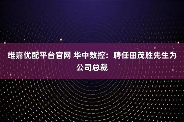 维嘉优配平台官网 华中数控：聘任田茂胜先生为公司总裁
