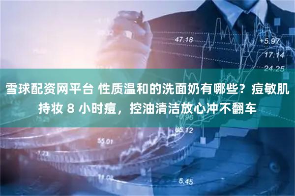 雪球配资网平台 性质温和的洗面奶有哪些？痘敏肌持妆 8 小时痘，控油清洁放心冲不翻车