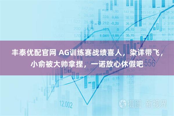 丰泰优配官网 AG训练赛战绩喜人，染详带飞，小俞被大帅拿捏，一诺放心休假吧