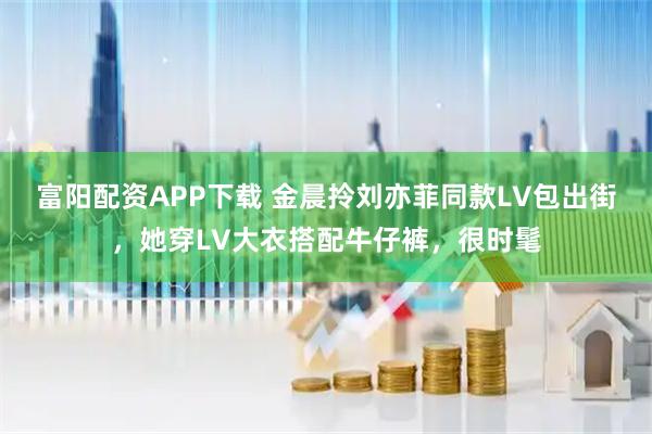 富阳配资APP下载 金晨拎刘亦菲同款LV包出街，她穿LV大衣搭配牛仔裤，很时髦