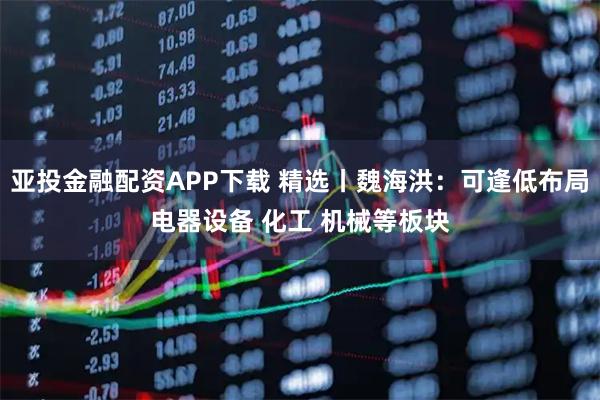 亚投金融配资APP下载 精选丨魏海洪：可逢低布局电器设备 化工 机械等板块
