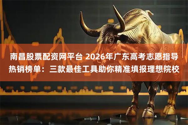 南昌股票配资网平台 2026年广东高考志愿指导热销榜单：三款最佳工具助你精准填报理想院校
