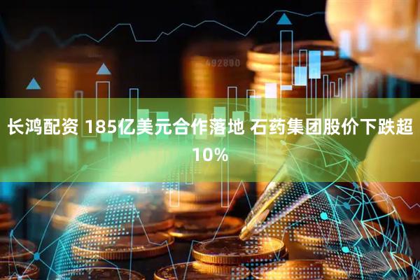 长鸿配资 185亿美元合作落地 石药集团股价下跌超10%