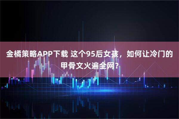 金橘策略APP下载 这个95后女孩，如何让冷门的甲骨文火遍全网？
