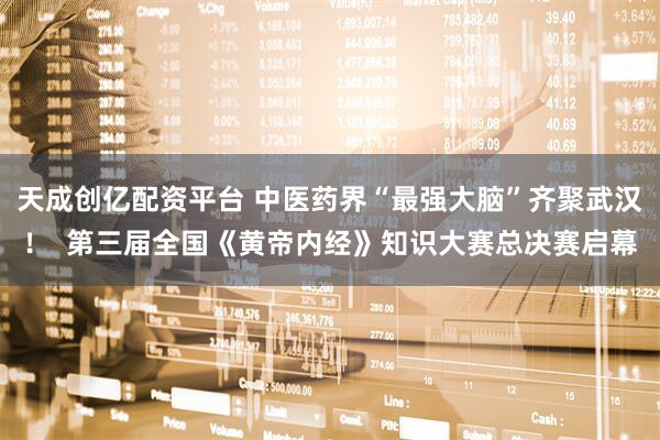 天成创亿配资平台 中医药界“最强大脑”齐聚武汉！  第三届全国《黄帝内经》知识大赛总决赛启幕