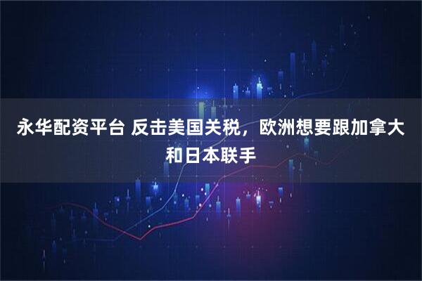 永华配资平台 反击美国关税，欧洲想要跟加拿大和日本联手