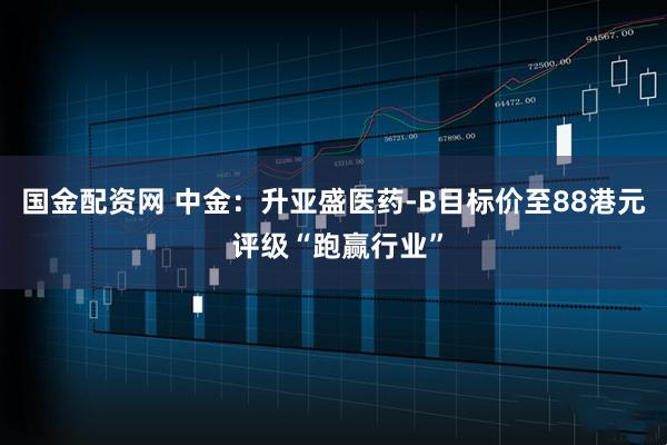 国金配资网 中金：升亚盛医药-B目标价至88港元 评级“跑赢行业”