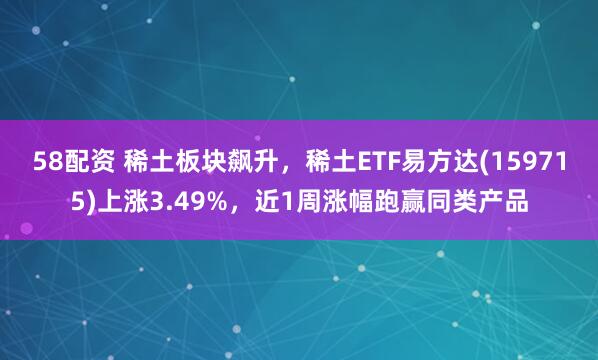 58配资 稀土板块飙升，稀土ETF易方达(159715)上涨3.49%，近1周涨幅跑赢同类产品