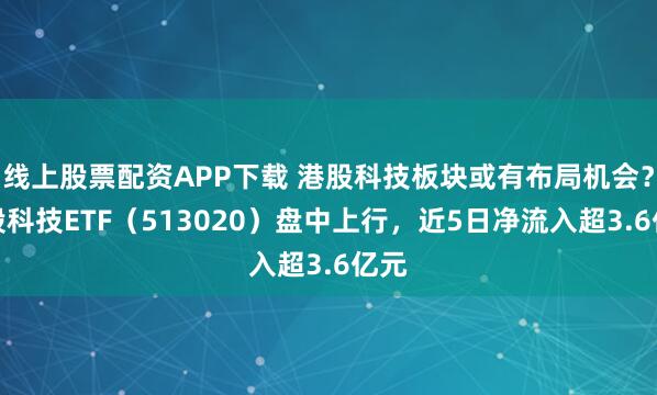线上股票配资APP下载 港股科技板块或有布局机会？港股科技ETF（513020）盘中上行，近5日净流入超3.6亿元