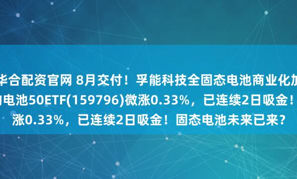 华合配资官网 8月交付！孚能科技全固态电池商业化加速，同类规模领先的电池50ETF(159796)微涨0.33%，已连续2日吸金！固态电池未来已来？