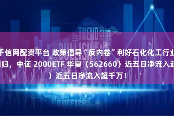 千信网配资平台 政策倡导“反内卷”利好石化化工行业估值回归，中证 2000ETF 华夏（562660）近五日净流入超千万！