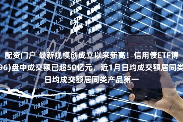 配资门户 最新规模创成立以来新高！信用债ETF博时(159396)盘中成交额已超50亿元，近1月日均成交额居同类产品第一