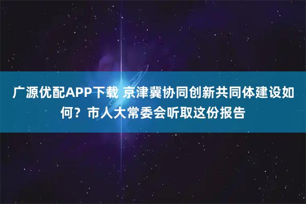 广源优配APP下载 京津冀协同创新共同体建设如何？市人大常委会听取这份报告