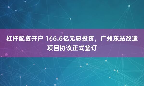 杠杆配资开户 166.6亿元总投资，广州东站改造项目协议正式签订