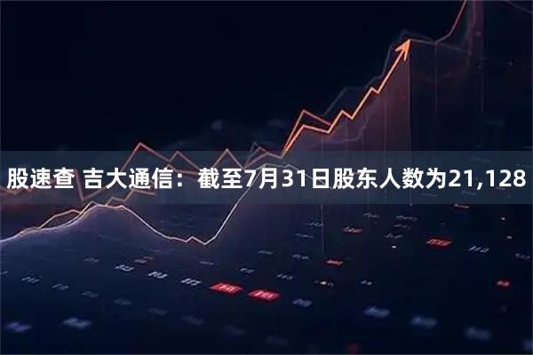 股速查 吉大通信：截至7月31日股东人数为21,128