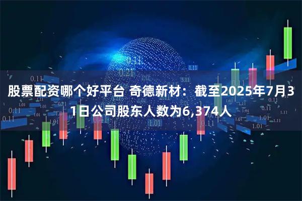 股票配资哪个好平台 奇德新材：截至2025年7月31日公司股东人数为6,374人