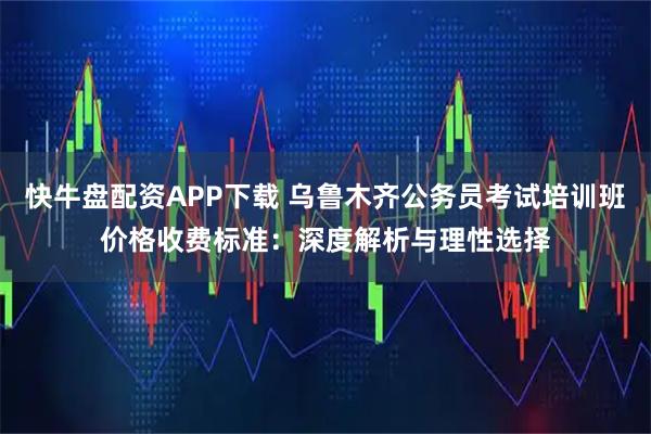 快牛盘配资APP下载 乌鲁木齐公务员考试培训班价格收费标准：深度解析与理性选择