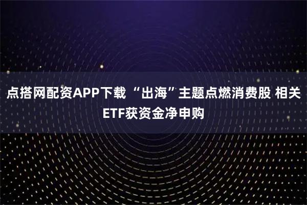 点搭网配资APP下载 “出海”主题点燃消费股 相关ETF获资金净申购